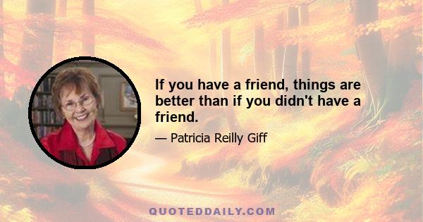 If you have a friend, things are better than if you didn't have a friend.