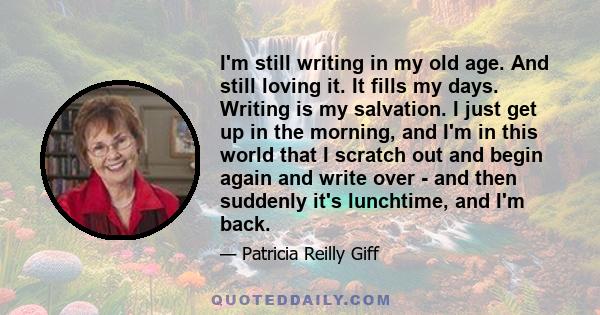 I'm still writing in my old age. And still loving it. It fills my days. Writing is my salvation. I just get up in the morning, and I'm in this world that I scratch out and begin again and write over - and then suddenly