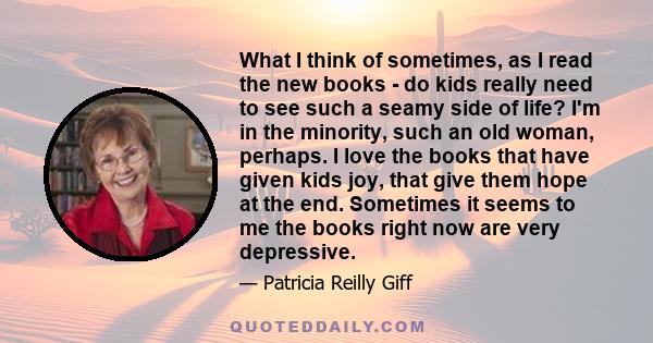 What I think of sometimes, as I read the new books - do kids really need to see such a seamy side of life? I'm in the minority, such an old woman, perhaps. I love the books that have given kids joy, that give them hope