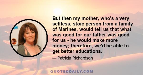 But then my mother, who's a very selfless, stoic person from a family of Marines, would tell us that what was good for our father was good for us - he would make more money; therefore, we'd be able to get better