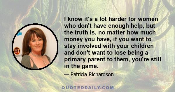 I know it's a lot harder for women who don't have enough help, but the truth is, no matter how much money you have, if you want to stay involved with your children and don't want to lose being a primary parent to them,