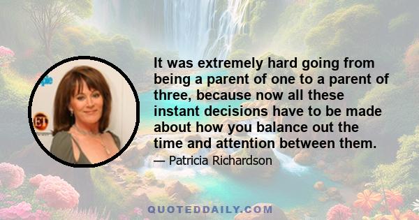 It was extremely hard going from being a parent of one to a parent of three, because now all these instant decisions have to be made about how you balance out the time and attention between them.