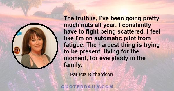 The truth is, I've been going pretty much nuts all year. I constantly have to fight being scattered. I feel like I'm on automatic pilot from fatigue. The hardest thing is trying to be present, living for the moment, for 