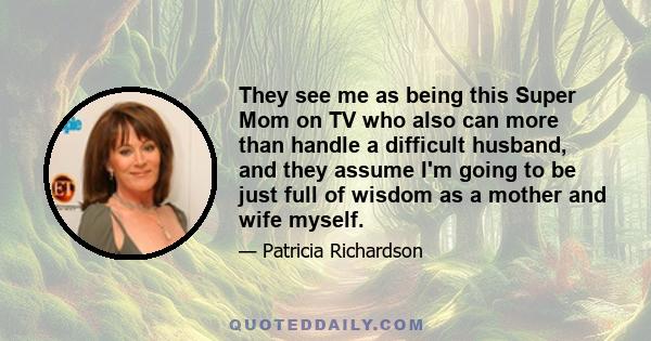 They see me as being this Super Mom on TV who also can more than handle a difficult husband, and they assume I'm going to be just full of wisdom as a mother and wife myself.