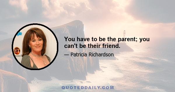 You have to be the parent; you can't be their friend.