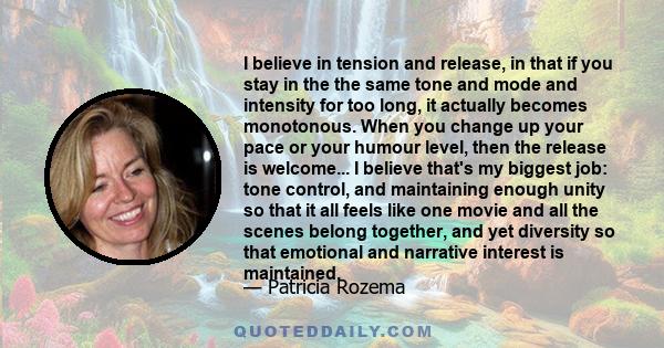 I believe in tension and release, in that if you stay in the the same tone and mode and intensity for too long, it actually becomes monotonous. When you change up your pace or your humour level, then the release is