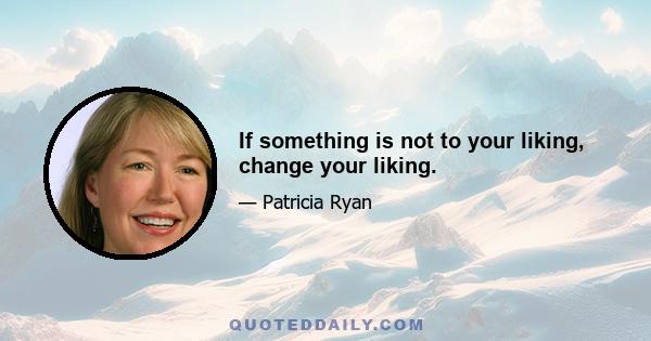 If something is not to your liking, change your liking.