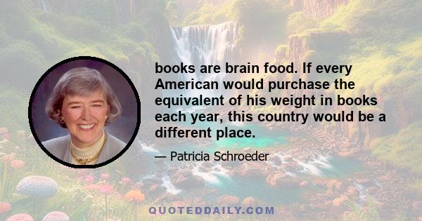 books are brain food. If every American would purchase the equivalent of his weight in books each year, this country would be a different place.