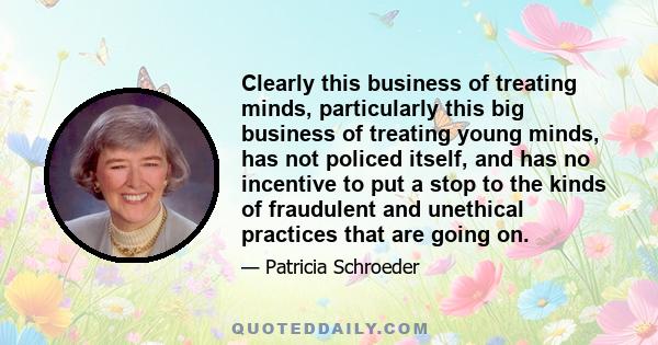 Clearly this business of treating minds, particularly this big business of treating young minds, has not policed itself, and has no incentive to put a stop to the kinds of fraudulent and unethical practices that are