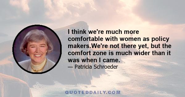 I think we're much more comfortable with women as policy makers.We're not there yet, but the comfort zone is much wider than it was when I came.