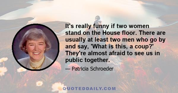 It's really funny if two women stand on the House floor. There are usually at least two men who go by and say, 'What is this, a coup?' They're almost afraid to see us in public together.