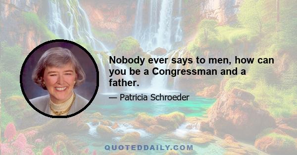 Nobody ever says to men, how can you be a Congressman and a father.