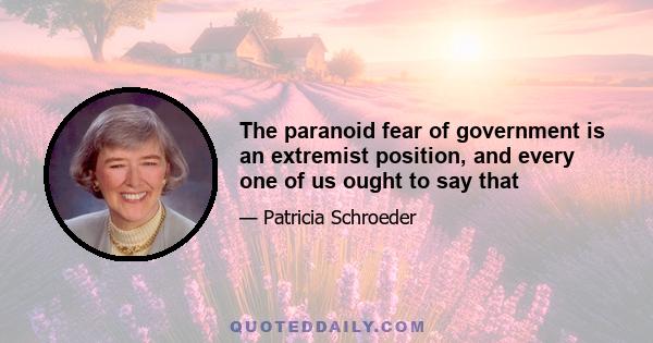 The paranoid fear of government is an extremist position, and every one of us ought to say that