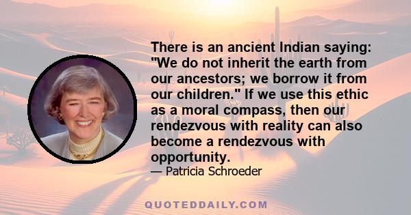 There is an ancient Indian saying: We do not inherit the earth from our ancestors; we borrow it from our children. If we use this ethic as a moral compass, then our rendezvous with reality can also become a rendezvous