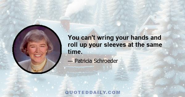 You can't wring your hands and roll up your sleeves at the same time.