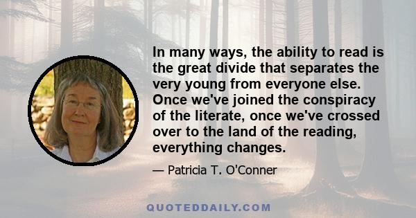 In many ways, the ability to read is the great divide that separates the very young from everyone else. Once we've joined the conspiracy of the literate, once we've crossed over to the land of the reading, everything