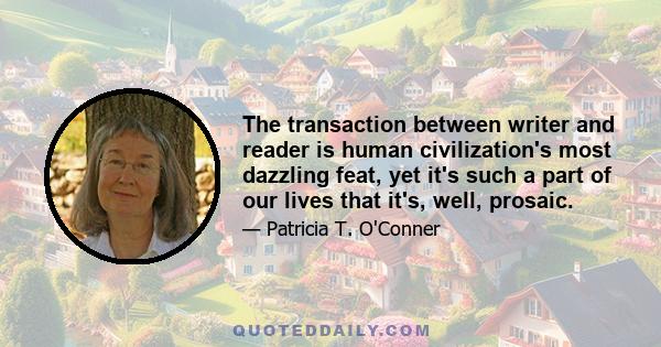 The transaction between writer and reader is human civilization's most dazzling feat, yet it's such a part of our lives that it's, well, prosaic.