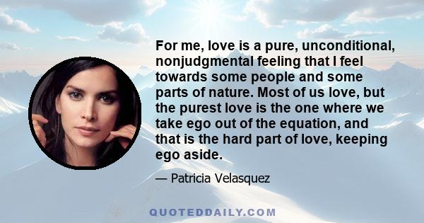 For me, love is a pure, unconditional, nonjudgmental feeling that I feel towards some people and some parts of nature. Most of us love, but the purest love is the one where we take ego out of the equation, and that is