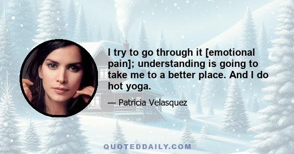 I try to go through it [emotional pain]; understanding is going to take me to a better place. And I do hot yoga.