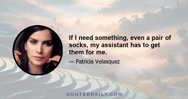 If I need something, even a pair of socks, my assistant has to get them for me.