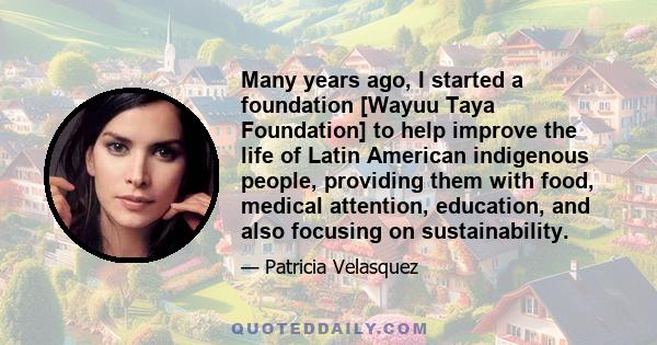 Many years ago, I started a foundation [Wayuu Taya Foundation] to help improve the life of Latin American indigenous people, providing them with food, medical attention, education, and also focusing on sustainability.