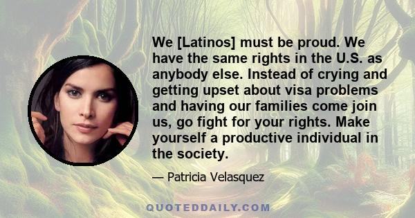 We [Latinos] must be proud. We have the same rights in the U.S. as anybody else. Instead of crying and getting upset about visa problems and having our families come join us, go fight for your rights. Make yourself a