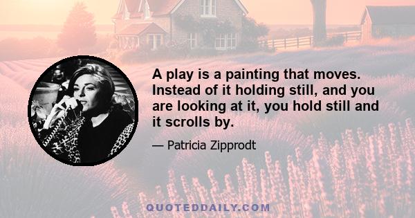 A play is a painting that moves. Instead of it holding still, and you are looking at it, you hold still and it scrolls by.