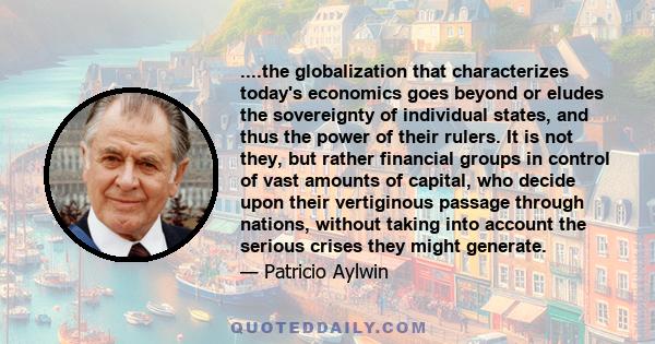 ....the globalization that characterizes today's economics goes beyond or eludes the sovereignty of individual states, and thus the power of their rulers. It is not they, but rather financial groups in control of vast