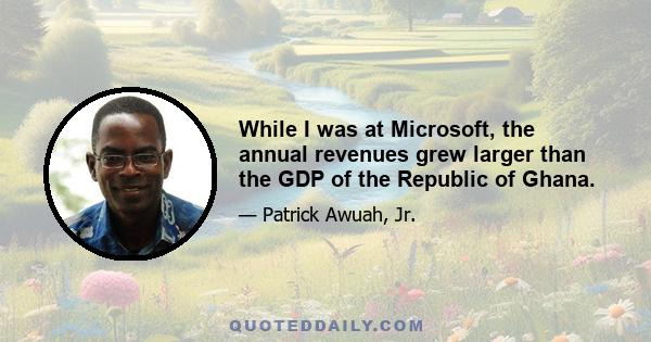 While I was at Microsoft, the annual revenues grew larger than the GDP of the Republic of Ghana.