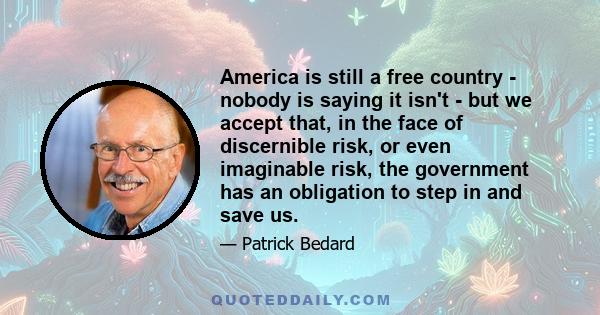 America is still a free country - nobody is saying it isn't - but we accept that, in the face of discernible risk, or even imaginable risk, the government has an obligation to step in and save us.