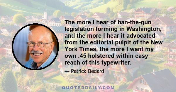 The more I hear of ban-the-gun legislation forming in Washington, and the more I hear it advocated from the editorial pulpit of the New York Times, the more I want my own .45 holstered within easy reach of this