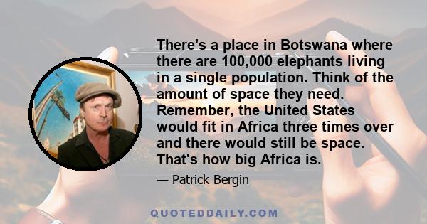 There's a place in Botswana where there are 100,000 elephants living in a single population. Think of the amount of space they need. Remember, the United States would fit in Africa three times over and there would still 