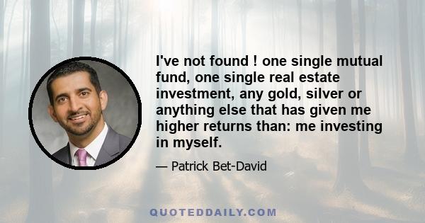 I've not found ! one single mutual fund, one single real estate investment, any gold, silver or anything else that has given me higher returns than: me investing in myself.