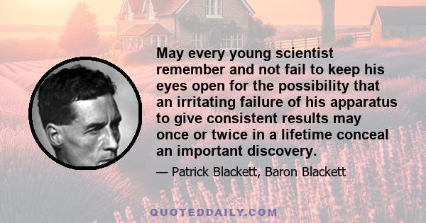 May every young scientist remember and not fail to keep his eyes open for the possibility that an irritating failure of his apparatus to give consistent results may once or twice in a lifetime conceal an important