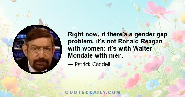 Right now, if there's a gender gap problem, it's not Ronald Reagan with women; it's with Walter Mondale with men.