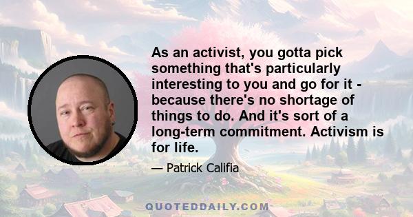 As an activist, you gotta pick something that's particularly interesting to you and go for it - because there's no shortage of things to do. And it's sort of a long-term commitment. Activism is for life.