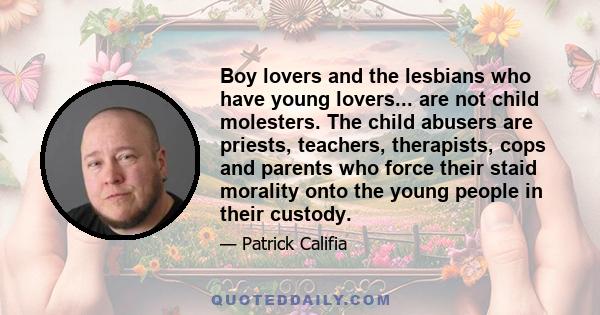 Boy lovers and the lesbians who have young lovers... are not child molesters. The child abusers are priests, teachers, therapists, cops and parents who force their staid morality onto the young people in their custody.