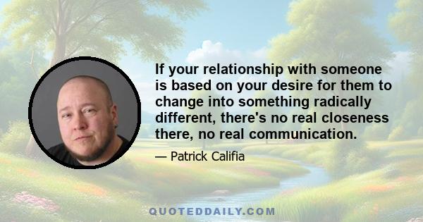 If your relationship with someone is based on your desire for them to change into something radically different, there's no real closeness there, no real communication.