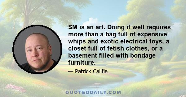 SM is an art. Doing it well requires more than a bag full of expensive whips and exotic electrical toys, a closet full of fetish clothes, or a basement filled with bondage furniture.