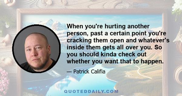 When you're hurting another person, past a certain point you're cracking them open and whatever's inside them gets all over you. So you should kinda check out whether you want that to happen.