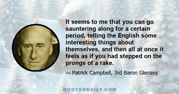 It seems to me that you can go sauntering along for a certain period, telling the English some interesting things about themselves, and then all at once it feels as if you had stepped on the prongs of a rake.