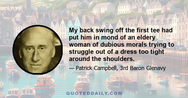 My back swing off the first tee had put him in mond of an eldery woman of dubious morals trying to struggle out of a dress too tight around the shoulders.