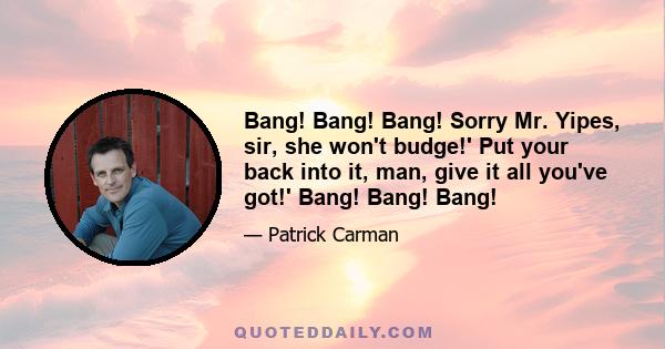 Bang! Bang! Bang! Sorry Mr. Yipes, sir, she won't budge!' Put your back into it, man, give it all you've got!' Bang! Bang! Bang!