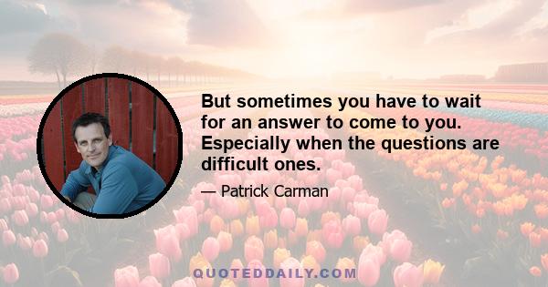 But sometimes you have to wait for an answer to come to you. Especially when the questions are difficult ones.