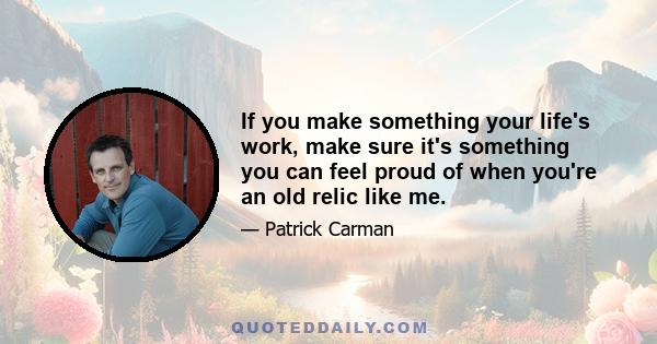 If you make something your life's work, make sure it's something you can feel proud of when you're an old relic like me.