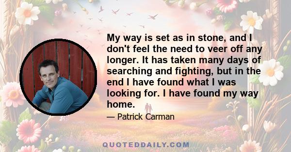 My way is set as in stone, and I don't feel the need to veer off any longer. It has taken many days of searching and fighting, but in the end I have found what I was looking for. I have found my way home.