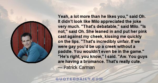 Yeah, a lot more than he likes you, said Oh. It didn't look like Milo appreciated the joke very much. That's debatable, said Milo. Is not, said Oh. She leaned in and put her pink cast against my cheek, kissing me