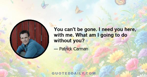 You can't be gone. I need you here, with me. What am I going to do without you?