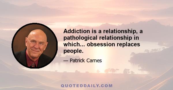 Addiction is a relationship, a pathological relationship in which... obsession replaces people.