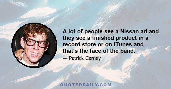 A lot of people see a Nissan ad and they see a finished product in a record store or on iTunes and that's the face of the band.